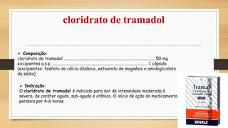 cloridrato de tramadol
 Composição:
cloridrato de tramadol ..................................................................................... 50 mg
excipientes q.s.p. ......................................................................................... 1 cápsula
(excipientes: fosfato de cálcio dibásico, estearato de magnésio e amidoglicolato
de sódio)
 Indicação:
O cloridrato de tramadol é indicado para dor de intensidade moderada à
severa, de caráter agudo, sub-agudo e crônico. O início de ação do medicamento é rápido e
perdura por 4-6 horas.
 