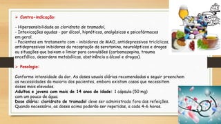  Contra-indicação:
- Hipersensibilidade ao cloridrato de tramadol,
- Intoxicações agudas - por álcool, hipnóticos, analgésicos e psicofármacos
em geral.
- Pacientes em tratamento com - inibidores de MAO, antidepressivos tricíclicos,
antidepressivos inibidores da recaptação da serotonina, neurolépticos e drogas
ou situações que baixam o limiar para convulsões (carbamazepina, trauma
encefálico, desordens metabólicas, abstinência a álcool e drogas).
 Posologia:
Conforme intensidade da dor. As doses usuais diárias recomendadas a seguir preenchem
as necessidades da maioria dos pacientes, embora existam casos que necessitem
doses mais elevadas.
Adultos e jovens com mais de 14 anos de idade: 1 cápsula (50 mg)
com um pouco de água;
Dose diária: cloridrato de tramadol deve ser administrado fora das refeições.
Quando necessário, as doses acima poderão ser repetidas, a cada 4-6 horas.
 