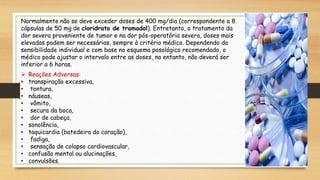 Normalmente não se deve exceder doses de 400 mg/dia (correspondente a 8
cápsulas de 50 mg de cloridrato de tramadol). Entretanto, o tratamento da
dor severa proveniente de tumor e na dor pós-operatória severa, doses mais
elevadas podem ser necessárias, sempre à critério médico. Dependendo da
sensibilidade individual e com base no esquema posológico recomendado, o
médico pode ajustar o intervalo entre as doses, no entanto, não deverá ser
inferior a 6 horas.
 Reações Adversas:
• transpiração excessiva,
• tontura,
• náuseas,
• vômito,
• secura da boca,
• dor de cabeça,
• sonolência,
• taquicardia (batedeira do coração),
• fadiga,
• sensação de colapso cardiovascular,
• confusão mental ou alucinações,
• convulsões.
 