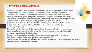  INTERAÇÕES MEDICAMENTOSAS:
Já foram relatados raros casos de convulsão em pacientes que receberam as doses
recomendadas de tramadol. Há um risco aumentado de convulsões quando o
cloridrato de tramadol é administrado concomitantemente com antidepressivos
(amitriptilina, nortripilina, selegilina, amoxapina, clorgilina, fluoxetina, sertralina,
fluvoxamina, imipramina, moclobemida, etc) e neurolépticos (sulpiride, clorpromazina,
clorprotixeno, flupentixol, haloperidol, pimozide, risperidona etc.).
Depressores do Sistema Nervoso Central (codeína, difenidramina, hidrocodona,
meperidina, talidomida, morfina, etc) têm seus efeitos potenciados pelo
cloridrato de tramadol .
Os resultados dos estudos de farmacocinética têm demonstrado, até o momento,
que interações clinicamente relevantes são pouco prováveis com a administração
prévia ou concomitante de cimetidina.
Administração simultânea ou prévia de carbamazepina pode reduzir o efeito
analgésico e a duração de ação do cloridrato de tramadol .
Outras drogas inibitórias do CYP3A4, tais como o cetoconazol e eritromicina podem inibir o
metabolismo do cloridrato de tramadol
 