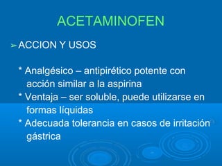 ACETAMINOFEN
➢ACCION Y USOS
* Analgésico – antipirético potente con
acción similar a la aspirina
* Ventaja – ser soluble, puede utilizarse en
formas líquidas
* Adecuada tolerancia en casos de irritación
gástrica
 