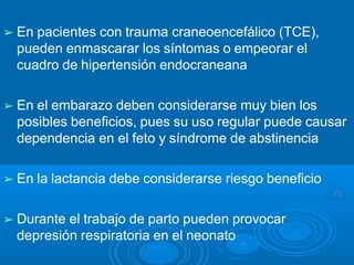 ➢ En pacientes con trauma craneoencefálico (TCE),
pueden enmascarar los síntomas o empeorar el
cuadro de hipertensión endocraneana
➢ En el embarazo deben considerarse muy bien los
posibles beneficios, pues su uso regular puede causar
dependencia en el feto y síndrome de abstinencia
➢ En la lactancia debe considerarse riesgo beneficio
➢ Durante el trabajo de parto pueden provocar
depresión respiratoria en el neonato
 