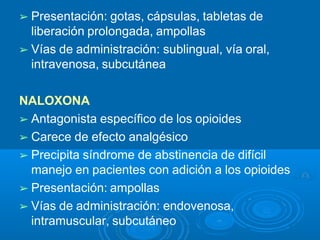 ➢ Presentación: gotas, cápsulas, tabletas de
liberación prolongada, ampollas
➢ Vías de administración: sublingual, vía oral,
intravenosa, subcutánea
NALOXONA
➢ Antagonista específico de los opioides
➢ Carece de efecto analgésico
➢ Precipita síndrome de abstinencia de difícil
manejo en pacientes con adición a los opioides
➢ Presentación: ampollas
➢ Vías de administración: endovenosa,
intramuscular, subcutáneo
 