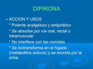 DIPIRONA
➢ACCION Y USOS
* Potente analgésico y antipirético
* Se absorbe por vía oral, rectal o
intramuscular
* No interfiere con las comidas
* Se biotransforma en el hígado
(metabolitos activos) y se excreta por la
orina
 