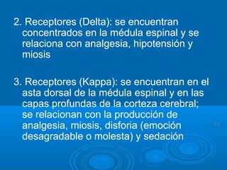 2. Receptores (Delta): se encuentran
concentrados en la médula espinal y se
relaciona con analgesia, hipotensión y
miosis
3. Receptores (Kappa): se encuentran en el
asta dorsal de la médula espinal y en las
capas profundas de la corteza cerebral;
se relacionan con la producción de
analgesia, miosis, disforia (emoción
desagradable o molesta) y sedación
 