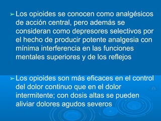 ➢Los opioides se conocen como analgésicos
de acción central, pero además se
consideran como depresores selectivos por
el hecho de producir potente analgesia con
mínima interferencia en las funciones
mentales superiores y de los reflejos
➢Los opioides son más eficaces en el control
del dolor continuo que en el dolor
intermitente; con dosis altas se pueden
aliviar dolores agudos severos
 