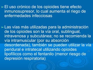 ➢El uso crónico de los opioides tiene efecto
inmunosupresor, lo cual aumenta el riego de
enfermedades infecciosas
➢Las vías más utilizadas para la administración
de los opioides son la vía oral, sublingual,
intravenosa y subcutánea; no se recomienda la
vía intramuscular (por su absorción
desordenada), también se pueden utilizar la vía
peridural e intratecal utilizando opioides
lipofílicos como el fentanilo (menor riesgo de
depresión respiratoria)
 