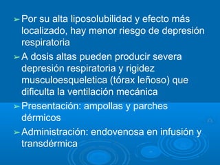 ➢Por su alta liposolubilidad y efecto más
localizado, hay menor riesgo de depresión
respiratoria
➢A dosis altas pueden producir severa
depresión respiratoria y rigidez
musculoesqueletica (tórax leñoso) que
dificulta la ventilación mecánica
➢Presentación: ampollas y parches
dérmicos
➢Administración: endovenosa en infusión y
transdérmica
 