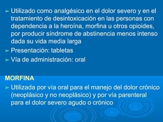 ➢ Utilizado como analgésico en el dolor severo y en el
tratamiento de desintoxicación en las personas con
dependencia a la heroína, morfina u otros opioides,
por producir síndrome de abstinencia menos intenso
dada su vida media larga
➢ Presentación: tabletas
➢ Vía de administración: oral
MORFINA
➢ Utilizada por vía oral para el manejo del dolor crónico
(neoplásico y no neoplásico) y por vía parenteral
para el dolor severo agudo o crónico
 