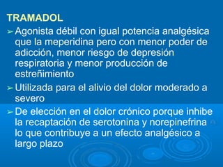 TRAMADOL
➢Agonista débil con igual potencia analgésica
que la meperidina pero con menor poder de
adicción, menor riesgo de depresión
respiratoria y menor producción de
estreñimiento
➢Utilizada para el alivio del dolor moderado a
severo
➢De elección en el dolor crónico porque inhibe
la recaptación de serotonina y norepinefrina
lo que contribuye a un efecto analgésico a
largo plazo
 