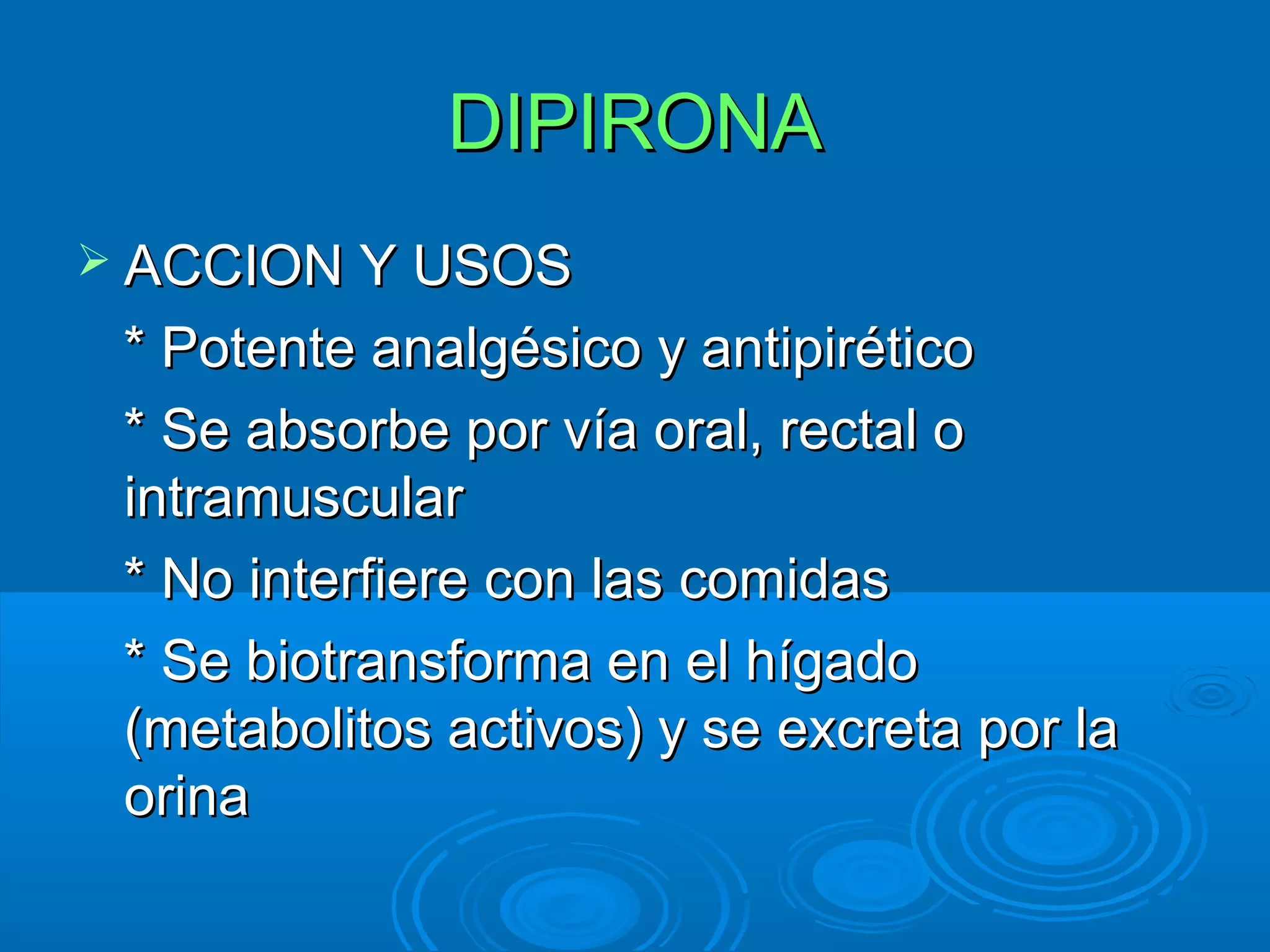 DIPIRONA
 ACCION Y USOS

 * Potente analgésico y antipirético
 * Se absorbe por vía oral, rectal o
 intramuscular
 * No interfiere con las comidas
 * Se biotransforma en el hígado
 (metabolitos activos) y se excreta por la
 orina
 