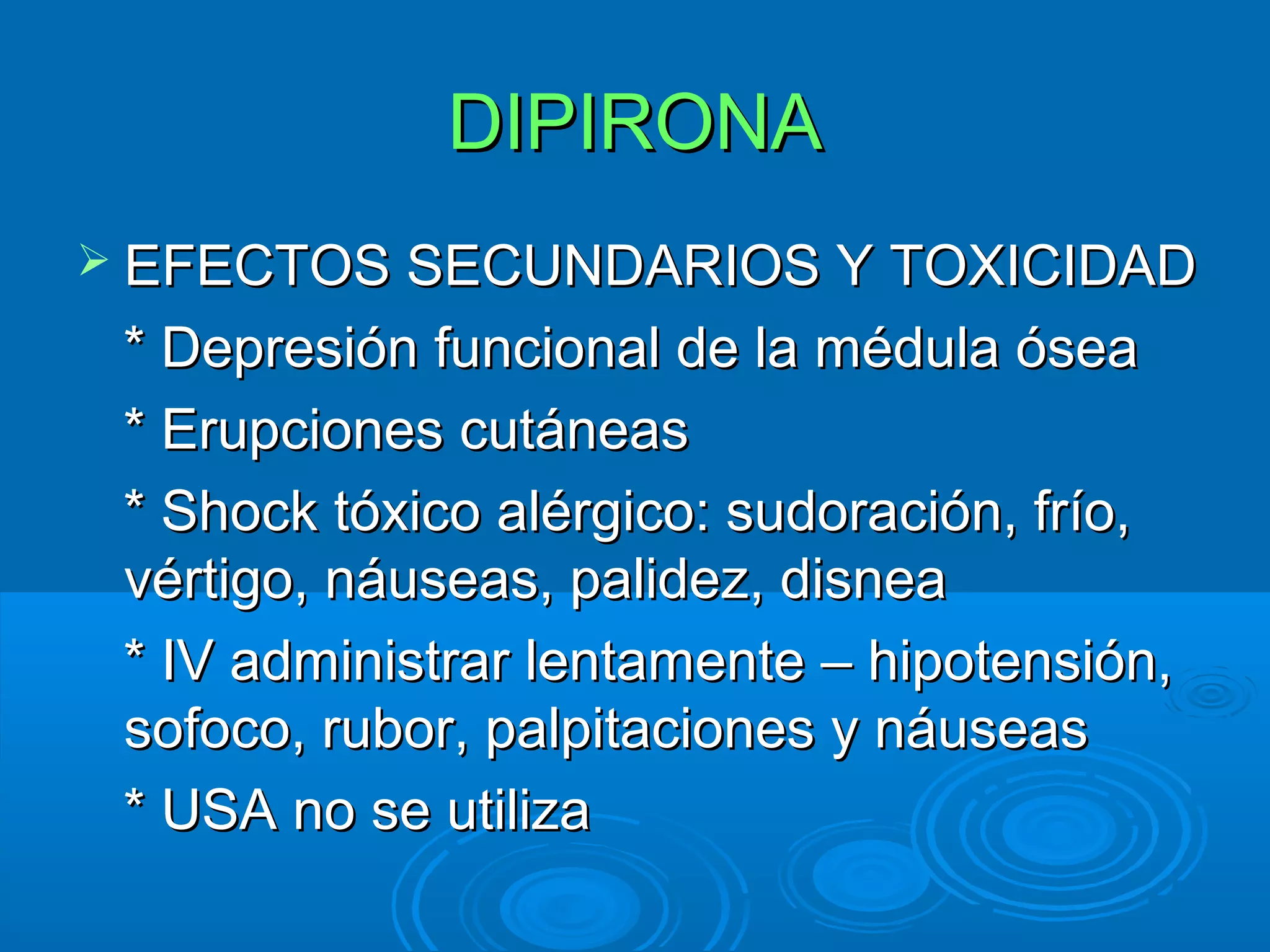 DIPIRONA
 EFECTOS SECUNDARIOS Y TOXICIDAD

 * Depresión funcional de la médula ósea
 * Erupciones cutáneas
 * Shock tóxico alérgico: sudoración, frío,
 vértigo, náuseas, palidez, disnea
 * IV administrar lentamente – hipotensión,
 sofoco, rubor, palpitaciones y náuseas
 * USA no se utiliza
 