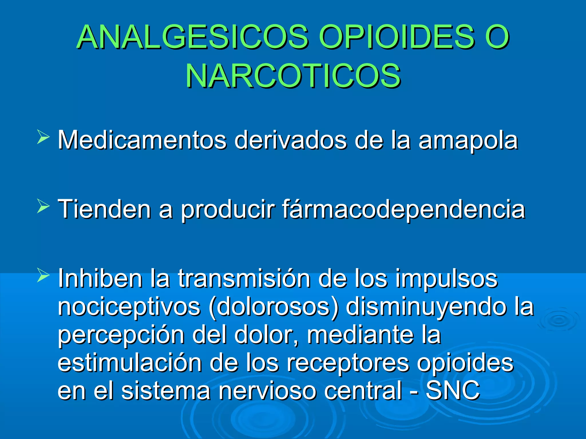 ANALGESICOS OPIOIDES O
        NARCOTICOS
 Medicamentos derivados de la amapola


 Tienden a producir fármacodependencia


 Inhiben la transmisión de los impulsos
 nociceptivos (dolorosos) disminuyendo la
 percepción del dolor, mediante la
 estimulación de los receptores opioides
 en el sistema nervioso central - SNC
 