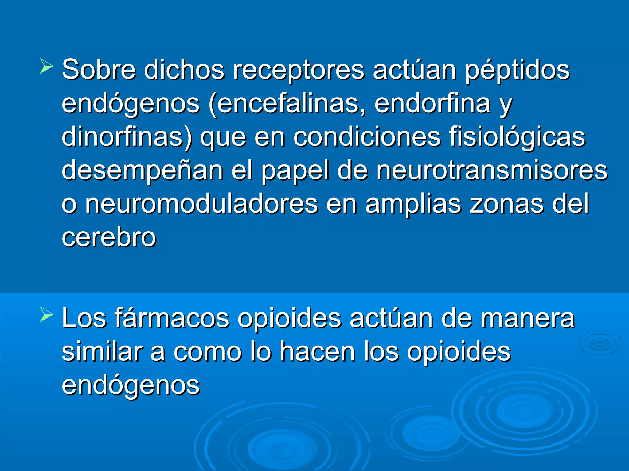 Sobre dichos receptores actúan péptidos
 endógenos (encefalinas, endorfina y
 dinorfinas) que en condiciones fisiológicas
 desempeñan el papel de neurotransmisores
 o neuromoduladores en amplias zonas del
 cerebro

 Los fármacos opioides actúan de manera
 similar a como lo hacen los opioides
 endógenos
 