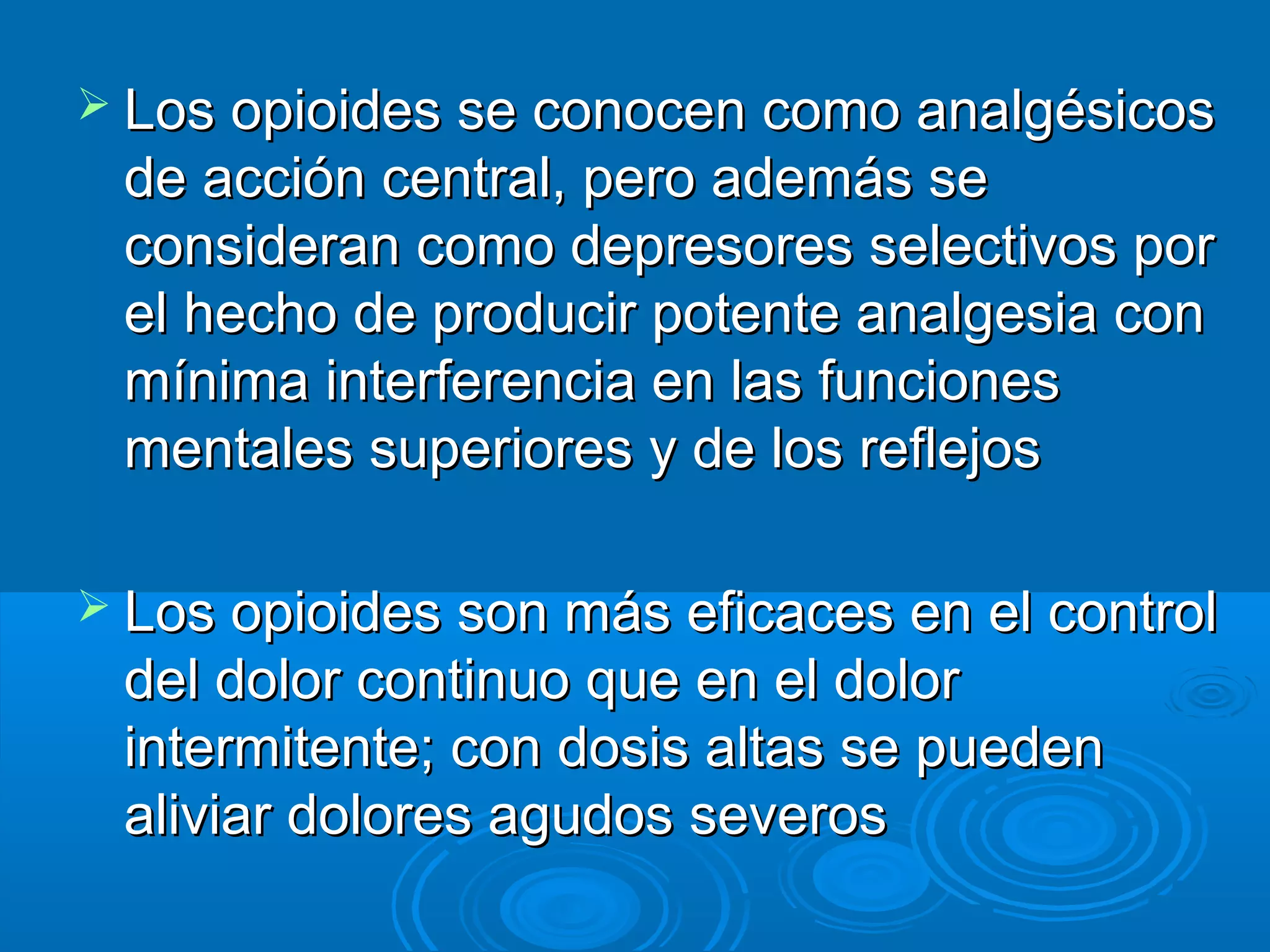  Los opioides se conocen como analgésicos
 de acción central, pero además se
 consideran como depresores selectivos por
 el hecho de producir potente analgesia con
 mínima interferencia en las funciones
 mentales superiores y de los reflejos

 Los opioides son más eficaces en el control
 del dolor continuo que en el dolor
 intermitente; con dosis altas se pueden
 aliviar dolores agudos severos
 