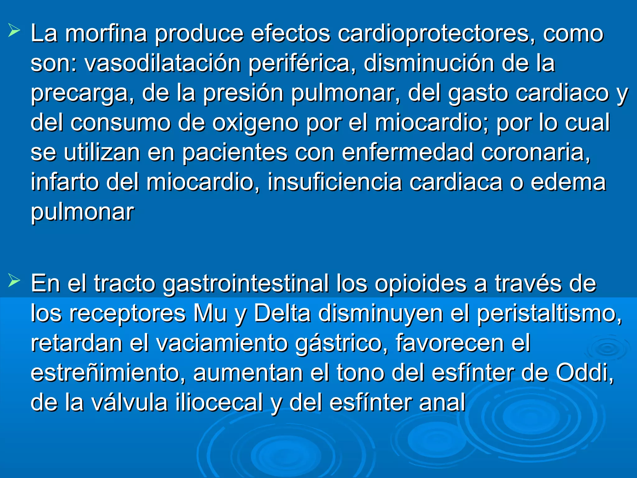    La morfina produce efectos cardioprotectores, como
    son: vasodilatación periférica, disminución de la
    precarga, de la presión pulmonar, del gasto cardiaco y
    del consumo de oxigeno por el miocardio; por lo cual
    se utilizan en pacientes con enfermedad coronaria,
    infarto del miocardio, insuficiencia cardiaca o edema
    pulmonar

   En el tracto gastrointestinal los opioides a través de
    los receptores Mu y Delta disminuyen el peristaltismo,
    retardan el vaciamiento gástrico, favorecen el
    estreñimiento, aumentan el tono del esfínter de Oddi,
    de la válvula iliocecal y del esfínter anal
 