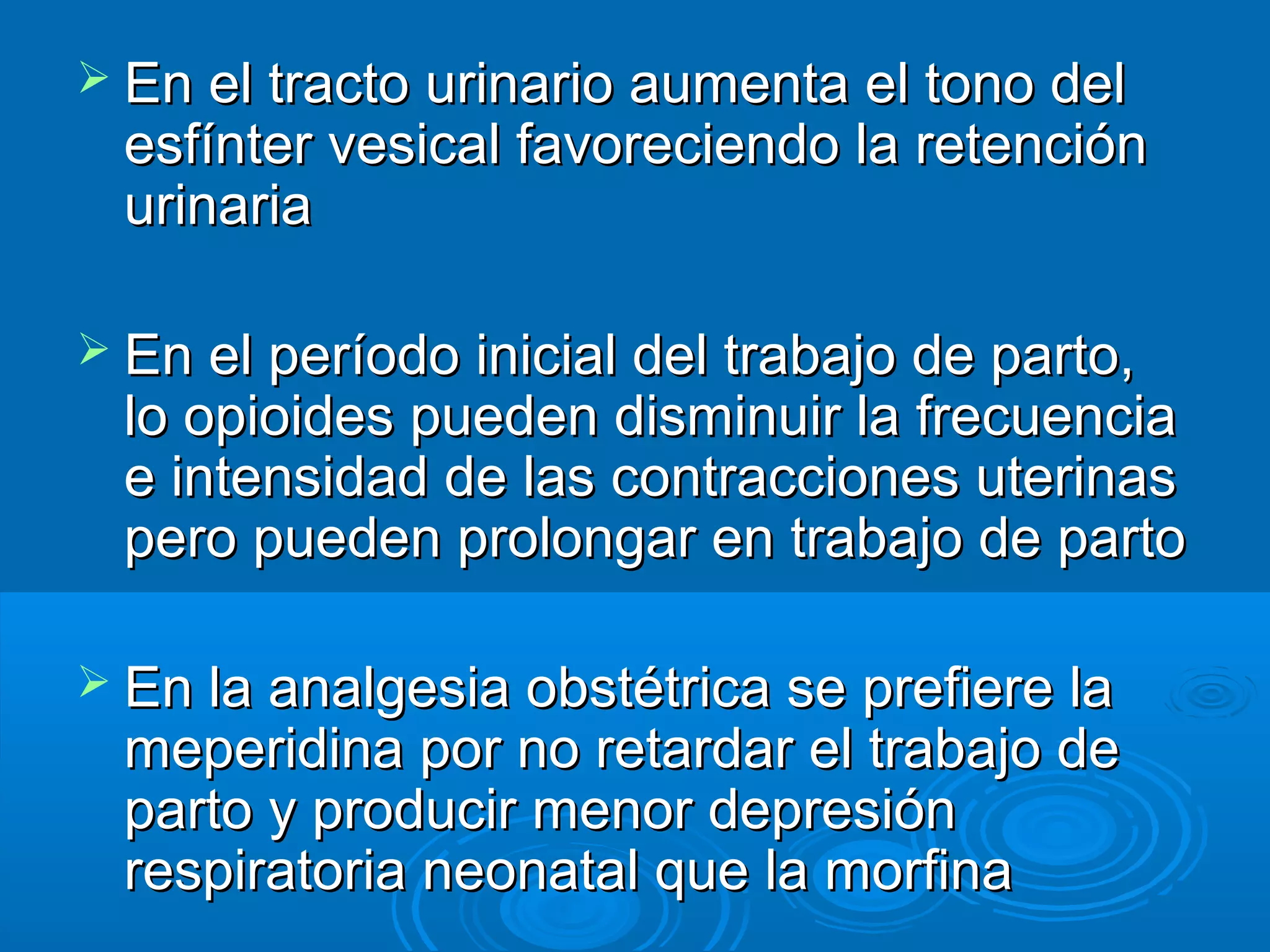  En el tracto urinario aumenta el tono del
  esfínter vesical favoreciendo la retención
  urinaria

 En el período inicial del trabajo de parto,
  lo opioides pueden disminuir la frecuencia
  e intensidad de las contracciones uterinas
  pero pueden prolongar en trabajo de parto

 En la analgesia obstétrica se prefiere la
  meperidina por no retardar el trabajo de
  parto y producir menor depresión
  respiratoria neonatal que la morfina
 