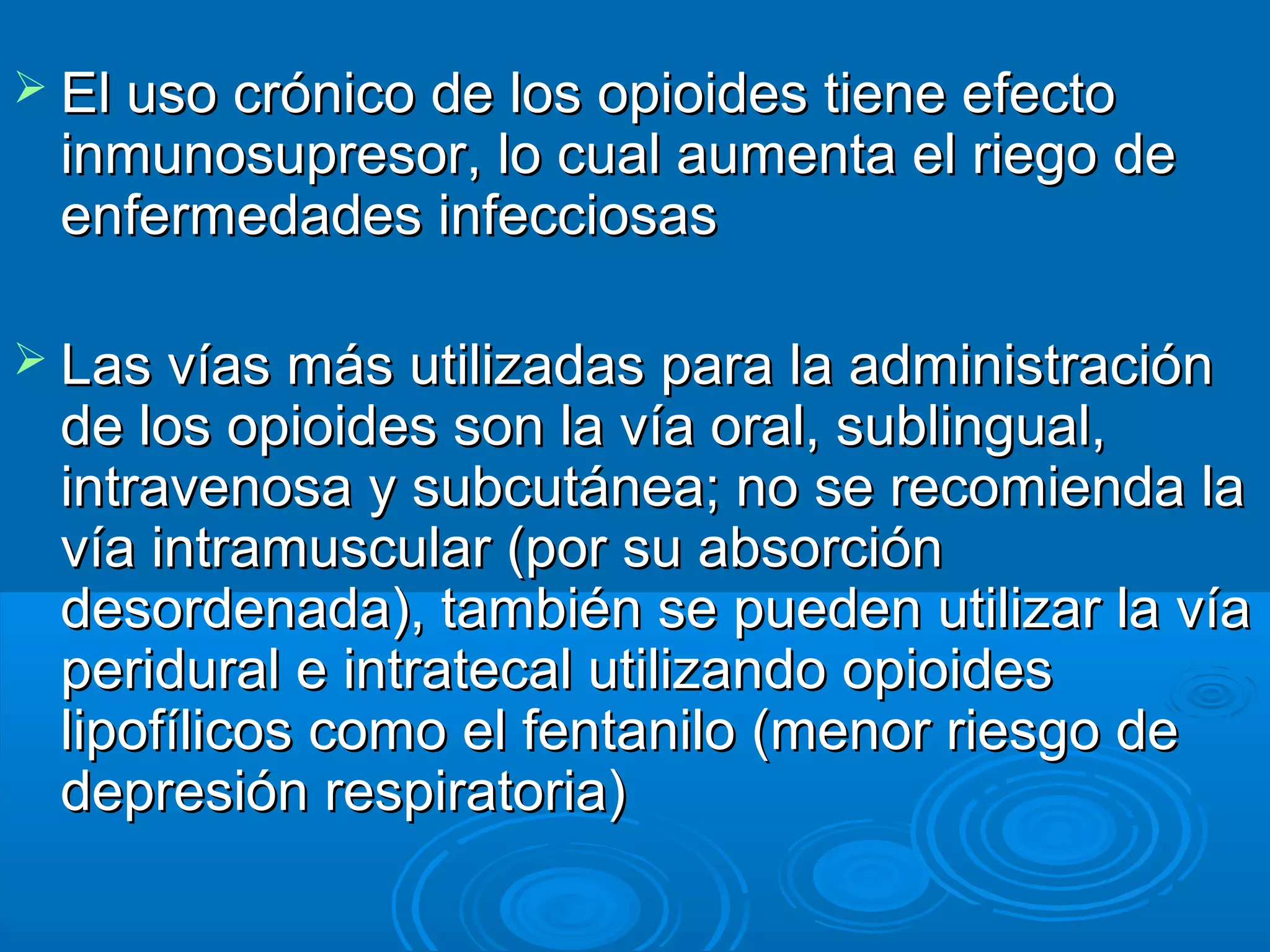  El uso crónico de los opioides tiene efecto
 inmunosupresor, lo cual aumenta el riego de
 enfermedades infecciosas

 Las vías más utilizadas para la administración
 de los opioides son la vía oral, sublingual,
 intravenosa y subcutánea; no se recomienda la
 vía intramuscular (por su absorción
 desordenada), también se pueden utilizar la vía
 peridural e intratecal utilizando opioides
 lipofílicos como el fentanilo (menor riesgo de
 depresión respiratoria)
 