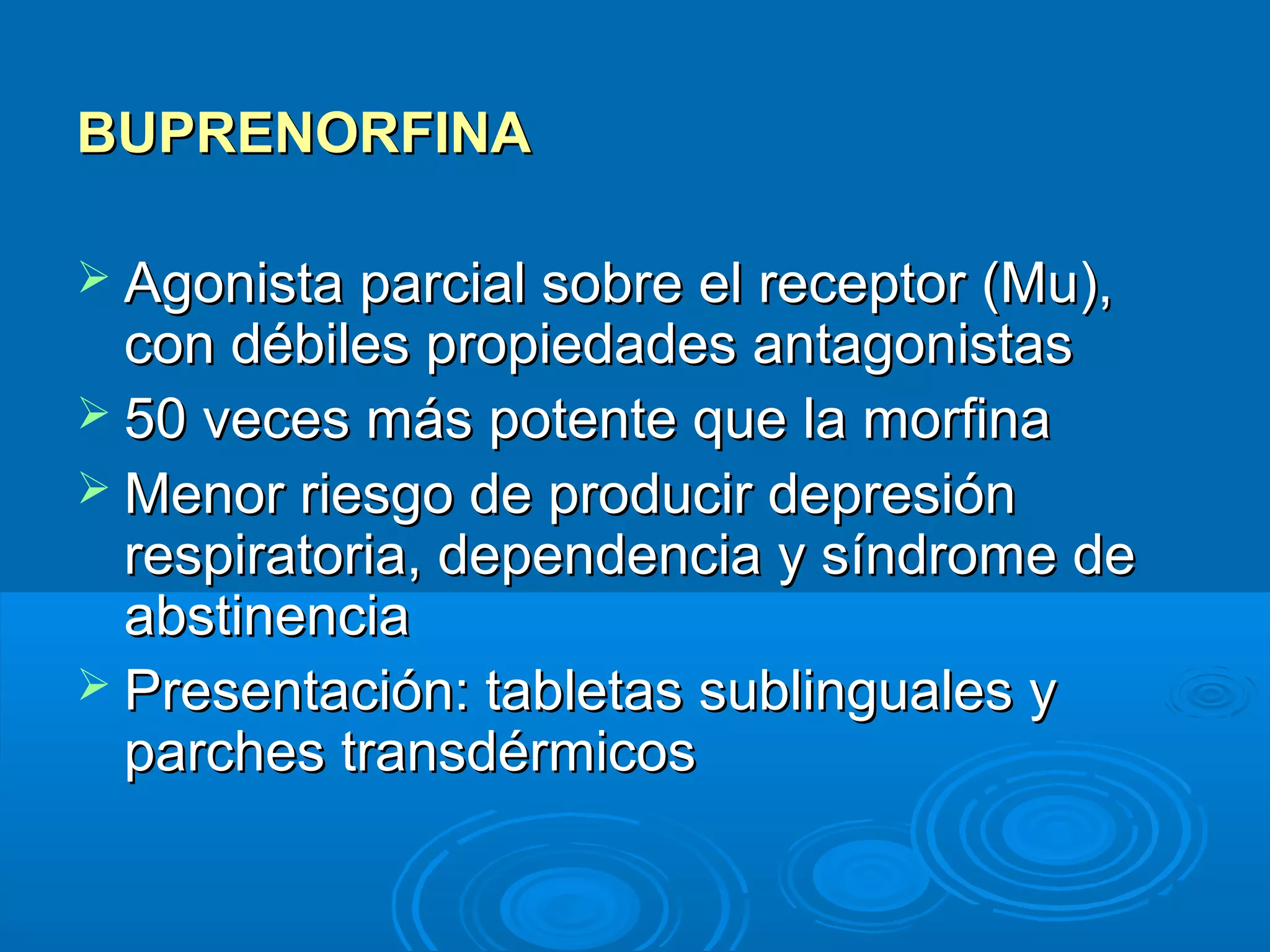 BUPRENORFINA

 Agonista parcial sobre el receptor (Mu),
  con débiles propiedades antagonistas
 50 veces más potente que la morfina
 Menor riesgo de producir depresión
  respiratoria, dependencia y síndrome de
  abstinencia
 Presentación: tabletas sublinguales y
  parches transdérmicos
 