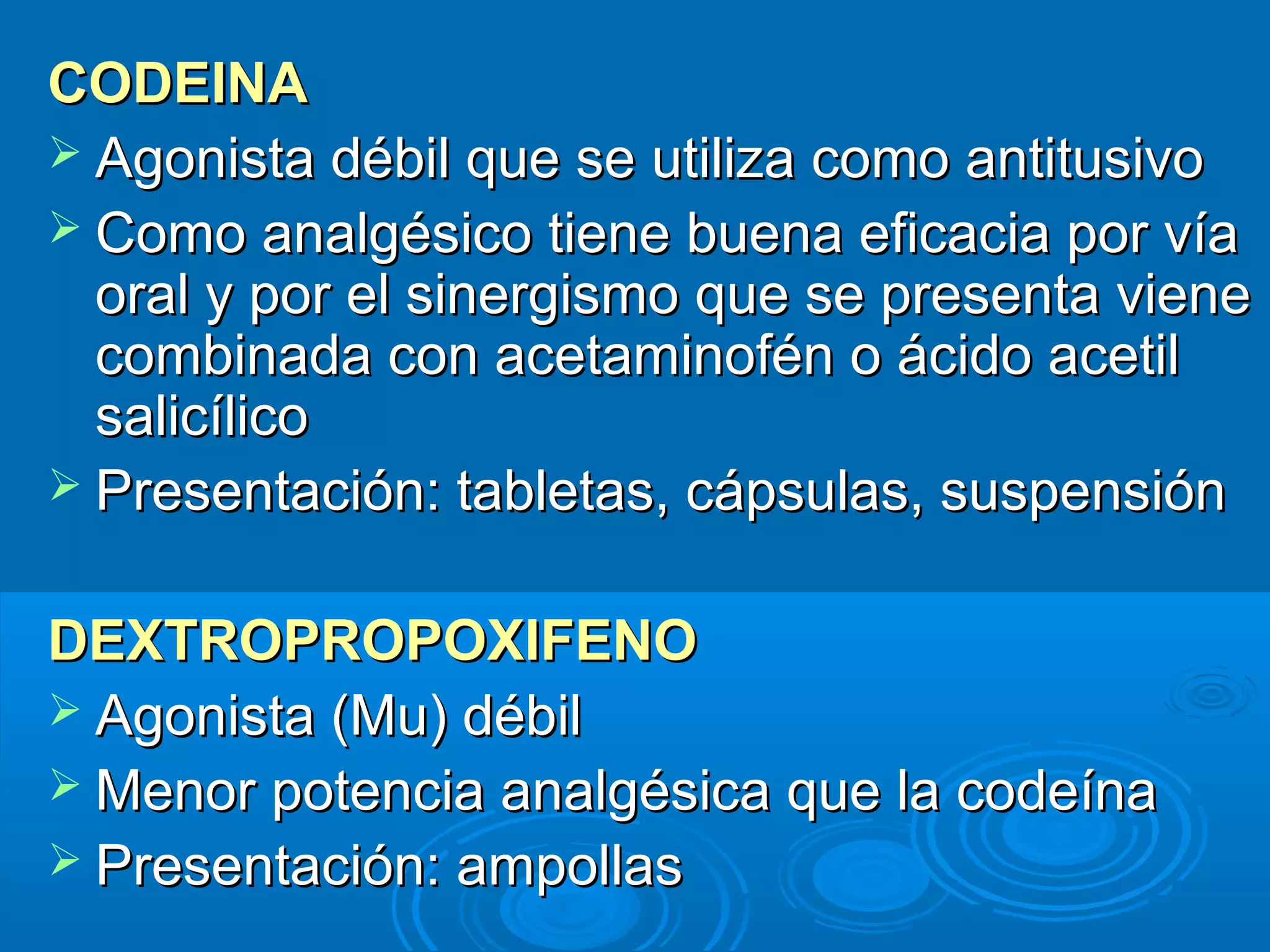 CODEINA
 Agonista débil que se utiliza como antitusivo
 Como analgésico tiene buena eficacia por vía
  oral y por el sinergismo que se presenta viene
  combinada con acetaminofén o ácido acetil
  salicílico
 Presentación: tabletas, cápsulas, suspensión


DEXTROPROPOXIFENO
 Agonista (Mu) débil
 Menor potencia analgésica que la codeína
 Presentación: ampollas
 