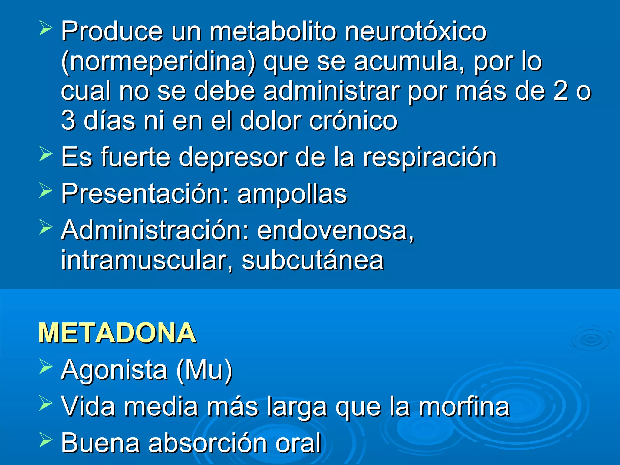  Produce un metabolito neurotóxico
  (normeperidina) que se acumula, por lo
  cual no se debe administrar por más de 2 o
  3 días ni en el dolor crónico
 Es fuerte depresor de la respiración
 Presentación: ampollas
 Administración: endovenosa,
  intramuscular, subcutánea

METADONA
 Agonista (Mu)
 Vida media más larga que la morfina
 Buena absorción oral
 
