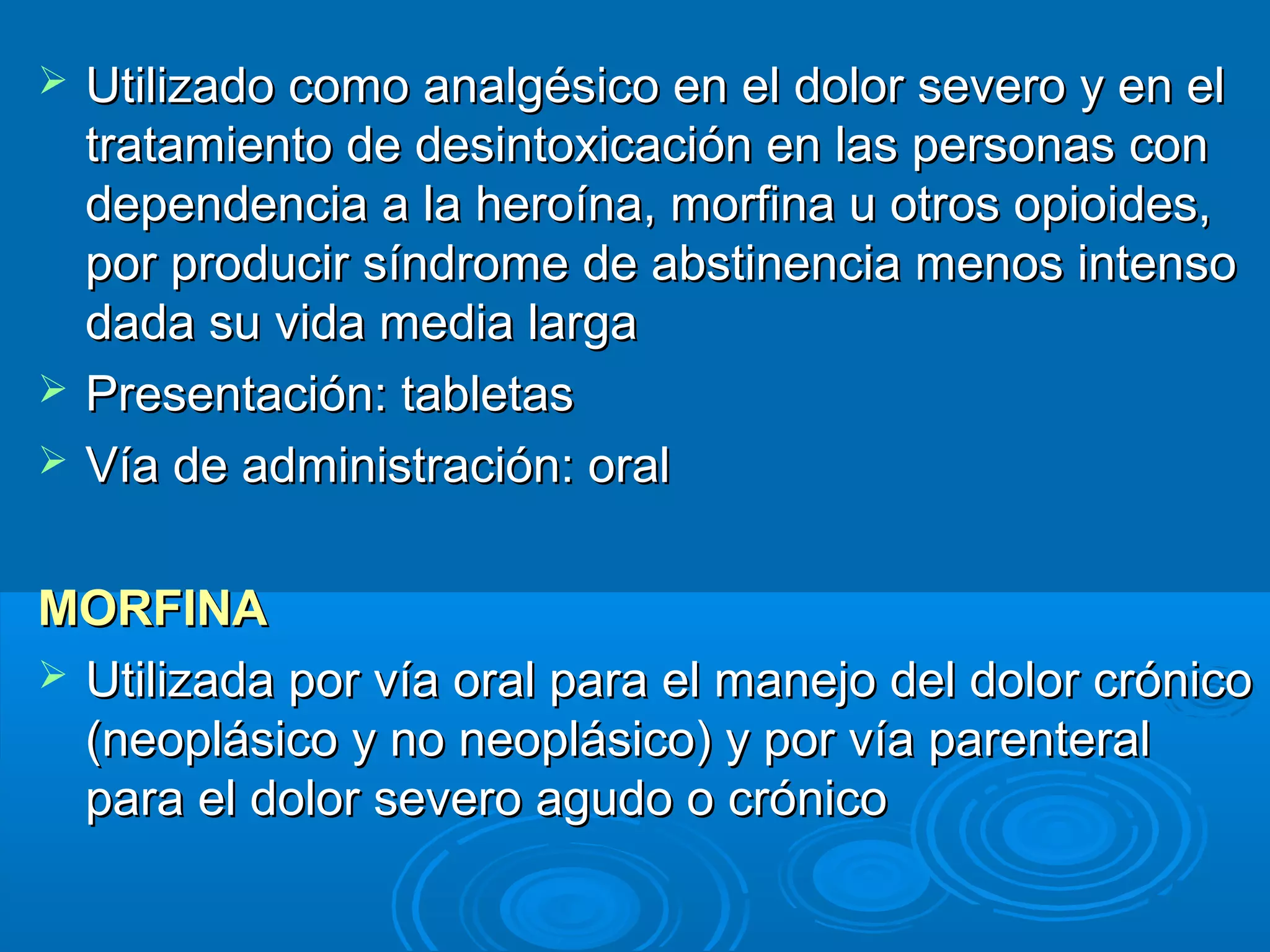    Utilizado como analgésico en el dolor severo y en el
    tratamiento de desintoxicación en las personas con
    dependencia a la heroína, morfina u otros opioides,
    por producir síndrome de abstinencia menos intenso
    dada su vida media larga
   Presentación: tabletas
   Vía de administración: oral

MORFINA
 Utilizada por vía oral para el manejo del dolor crónico
  (neoplásico y no neoplásico) y por vía parenteral
  para el dolor severo agudo o crónico
 