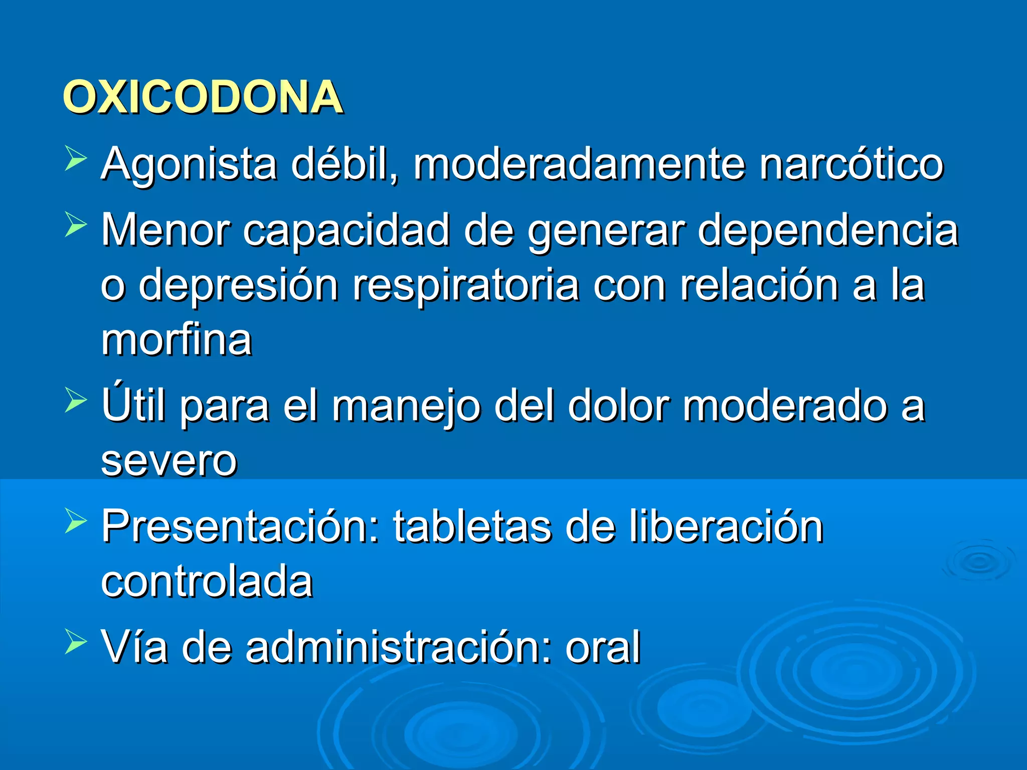 OXICODONA
 Agonista débil, moderadamente narcótico
 Menor capacidad de generar dependencia
  o depresión respiratoria con relación a la
  morfina
 Útil para el manejo del dolor moderado a
  severo
 Presentación: tabletas de liberación
  controlada
 Vía de administración: oral
 
