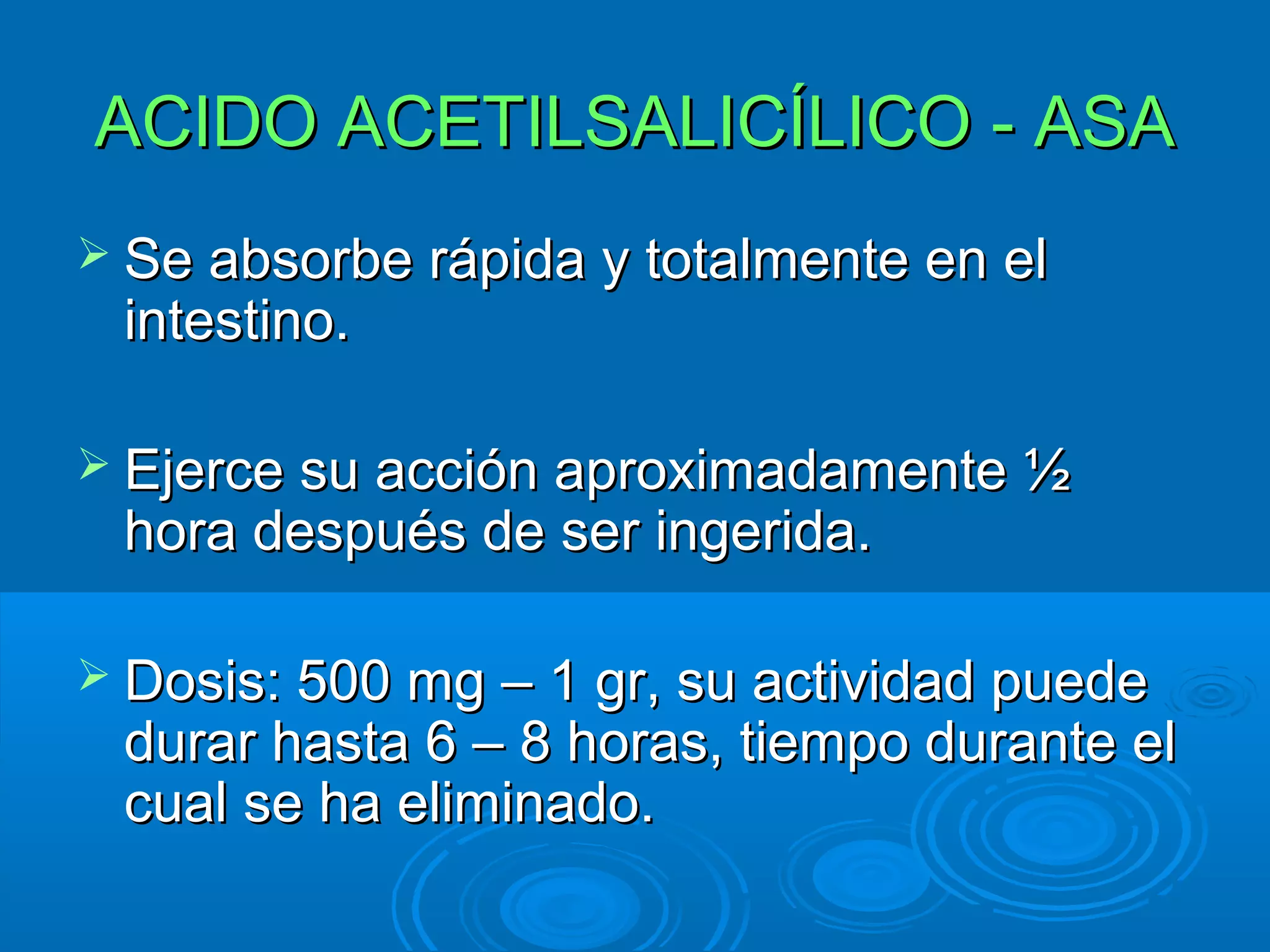 ACIDO ACETILSALICÍLICO - ASA
 Se absorbe rápida y totalmente en el
 intestino.

 Ejerce su acción aproximadamente ½
 hora después de ser ingerida.

 Dosis: 500 mg – 1 gr, su actividad puede
 durar hasta 6 – 8 horas, tiempo durante el
 cual se ha eliminado.
 