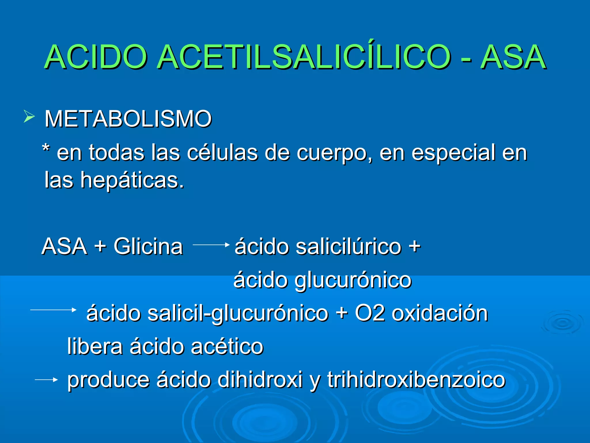 ACIDO ACETILSALICÍLICO - ASA
   METABOLISMO
    * en todas las células de cuerpo, en especial en
    las hepáticas.

    ASA + Glicina        ácido salicilúrico +
                         ácido glucurónico
         ácido salicil-glucurónico + O2 oxidación
      libera ácido acético
      produce ácido dihidroxi y trihidroxibenzoico
 