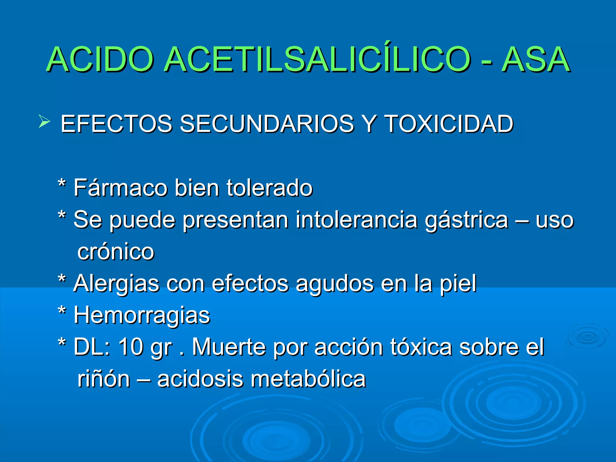 ACIDO ACETILSALICÍLICO - ASA
   EFECTOS SECUNDARIOS Y TOXICIDAD

    * Fármaco bien tolerado
    * Se puede presentan intolerancia gástrica – uso
      crónico
    * Alergias con efectos agudos en la piel
    * Hemorragias
    * DL: 10 gr . Muerte por acción tóxica sobre el
      riñón – acidosis metabólica
 
