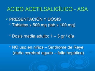 ACIDO ACETILSALICÍLICO - ASA
 PRESENTACIÓN Y DÓSIS
 * Tabletas x 500 mg (tab x 100 mg)

 * Dosis media adulto: 1 – 3 gr / día

 * NO uso en niños – Síndrome de Reye
   (daño cerebral agudo – falla hepática)
 