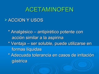 ACETAMINOFEN
 ACCION Y USOS


 * Analgésico – antipirético potente con
   acción similar a la aspirina
 * Ventaja – ser soluble, puede utilizarse en
   formas líquidas
 * Adecuada tolerancia en casos de irritación
   gástrica
 