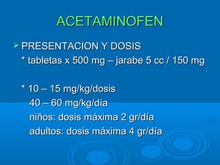 ACETAMINOFEN
 PRESENTACION Y DOSIS

 * tabletas x 500 mg – jarabe 5 cc / 150 mg

 * 10 – 15 mg/kg/dosis
   40 – 60 mg/kg/día
   niños: dosis máxima 2 gr/día
   adultos: dosis máxima 4 gr/día
 