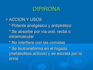 DIPIRONA
 ACCION Y USOS

 * Potente analgésico y antipirético
 * Se absorbe por vía oral, rectal o
 intramuscular
 * No interfiere con las comidas
 * Se biotransforma en el hígado
 (metabolitos activos) y se excreta por la
 orina
 