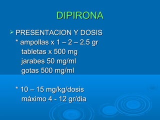 DIPIRONA
 PRESENTACION Y DOSIS
 * ampollas x 1 – 2 – 2.5 gr
   tabletas x 500 mg
   jarabes 50 mg/ml
   gotas 500 mg/ml

 * 10 – 15 mg/kg/dosis
   máximo 4 - 12 gr/dia
 