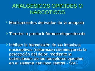 ANALGESICOS OPIOIDES O
        NARCOTICOS
 Medicamentos derivados de la amapola


 Tienden a producir fármacodependencia


 Inhiben la transmisión de los impulsos
 nociceptivos (dolorosos) disminuyendo la
 percepción del dolor, mediante la
 estimulación de los receptores opioides
 en el sistema nervioso central - SNC
 