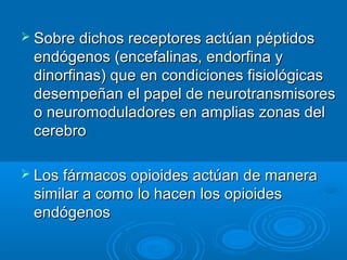  Sobre dichos receptores actúan péptidos
 endógenos (encefalinas, endorfina y
 dinorfinas) que en condiciones fisiológicas
 desempeñan el papel de neurotransmisores
 o neuromoduladores en amplias zonas del
 cerebro

 Los fármacos opioides actúan de manera
 similar a como lo hacen los opioides
 endógenos
 