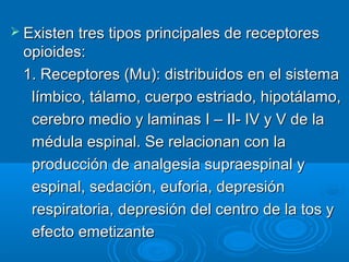  Existen tres tipos principales de receptores
 opioides:
 1. Receptores (Mu): distribuidos en el sistema
  límbico, tálamo, cuerpo estriado, hipotálamo,
  cerebro medio y laminas I – II- IV y V de la
  médula espinal. Se relacionan con la
  producción de analgesia supraespinal y
  espinal, sedación, euforia, depresión
  respiratoria, depresión del centro de la tos y
  efecto emetizante
 