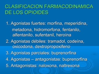 CLASIFICACION FARMACODINAMICA
DE LOS OPIOIDES

1. Agonistas fuertes: morfina, meperidina,
   metadona, hidromorfona, fentanilo,
    alfentanilo, sufentanil, heroína
2. Agonistas débiles: tramadol, codeína,
    oxicodona, dextropropoxifeno
3. Agonistas parciales: buprenorfina
4. Agonistas – antagonistas: buprenorfina
5. Antagonistas: naloxona, naltrexona
 