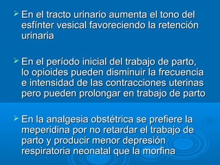  En el tracto urinario aumenta el tono del
  esfínter vesical favoreciendo la retención
  urinaria

 En el período inicial del trabajo de parto,
  lo opioides pueden disminuir la frecuencia
  e intensidad de las contracciones uterinas
  pero pueden prolongar en trabajo de parto

 En la analgesia obstétrica se prefiere la
  meperidina por no retardar el trabajo de
  parto y producir menor depresión
  respiratoria neonatal que la morfina
 