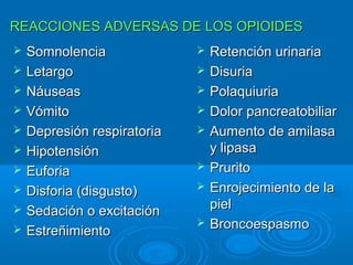 REACCIONES ADVERSAS DE LOS OPIOIDES
   Somnolencia                 Retención urinaria
   Letargo                     Disuria
   Náuseas                     Polaquiuria
   Vómito                      Dolor pancreatobiliar
   Depresión respiratoria      Aumento de amilasa
   Hipotensión                  y lipasa
   Euforia                     Prurito
   Disforia (disgusto)         Enrojecimiento de la
   Sedación o excitación        piel
                                Broncoespasmo
   Estreñimiento
 