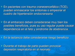    En pacientes con trauma craneoencefálico (TCE),
    pueden enmascarar los síntomas o empeorar el
    cuadro de hipertensión endocraneana

   En el embarazo deben considerarse muy bien los
    posibles beneficios, pues su uso regular puede causar
    dependencia en el feto y síndrome de abstinencia

   En la lactancia debe considerarse riesgo beneficio

   Durante el trabajo de parto pueden provocar
    depresión respiratoria en el neonato
 