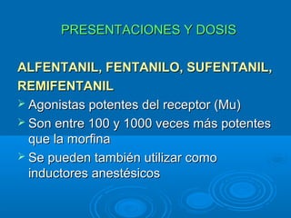 PRESENTACIONES Y DOSIS

ALFENTANIL, FENTANILO, SUFENTANIL,
REMIFENTANIL
 Agonistas potentes del receptor (Mu)
 Son entre 100 y 1000 veces más potentes
  que la morfina
 Se pueden también utilizar como
  inductores anestésicos
 