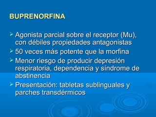 BUPRENORFINA

 Agonista parcial sobre el receptor (Mu),
  con débiles propiedades antagonistas
 50 veces más potente que la morfina
 Menor riesgo de producir depresión
  respiratoria, dependencia y síndrome de
  abstinencia
 Presentación: tabletas sublinguales y
  parches transdérmicos
 