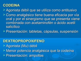 CODEINA
 Agonista débil que se utiliza como antitusivo
 Como analgésico tiene buena eficacia por vía
  oral y por el sinergismo que se presenta viene
  combinada con acetaminofén o ácido acetil
  salicílico
 Presentación: tabletas, cápsulas, suspensión


DEXTROPROPOXIFENO
 Agonista (Mu) débil
 Menor potencia analgésica que la codeína
 Presentación: ampollas
 