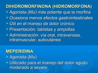 DIHIDROMORFINONA (HIDROMORFONA)
 Agonista (Mu) más potente que la morfina
 Ocasiona menos efectos gastrointestinales
 Útil en el manejo de dolor crónico
 Presentación: tabletas y ampollas
 Administración: vía oral, intravenosa,
  intramuscular, subcutánea

MEPERIDINA
 Agonista (Mu)
 Utilizado para el manejo del dolor agudo
  moderado a severo
 