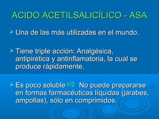 ACIDO ACETILSALICÍLICO - ASA
 Una de las más utilizadas en el mundo.


 Tiene triple acción: Analgésica,
 antipirética y antinflamatoria, la cual se
 produce rápidamente.

 Es poco soluble    No puede prepararse
 en formas farmacéuticas líquidas (jarabes,
 ampollas), sólo en comprimidos.
 