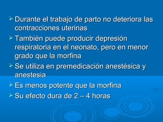  Durante el trabajo de parto no deteriora las
  contracciones uterinas
 También puede producir depresión
  respiratoria en el neonato, pero en menor
  grado que la morfina
 Se utiliza en premedicación anestésica y
  anestesia
 Es menos potente que la morfina
 Su efecto dura de 2 – 4 horas
 