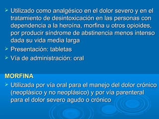    Utilizado como analgésico en el dolor severo y en el
    tratamiento de desintoxicación en las personas con
    dependencia a la heroína, morfina u otros opioides,
    por producir síndrome de abstinencia menos intenso
    dada su vida media larga
   Presentación: tabletas
   Vía de administración: oral

MORFINA
 Utilizada por vía oral para el manejo del dolor crónico
  (neoplásico y no neoplásico) y por vía parenteral
  para el dolor severo agudo o crónico
 