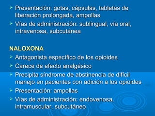    Presentación: gotas, cápsulas, tabletas de
    liberación prolongada, ampollas
   Vías de administración: sublingual, vía oral,
    intravenosa, subcutánea

NALOXONA
 Antagonista específico de los opioides
 Carece de efecto analgésico
 Precipita síndrome de abstinencia de difícil
  manejo en pacientes con adición a los opioides
 Presentación: ampollas
 Vías de administración: endovenosa,
  intramuscular, subcutáneo
 